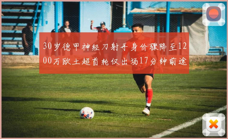 30岁德甲神经刀射手身价骤降至1200万欧土超首轮仅出场17分钟前途渺茫