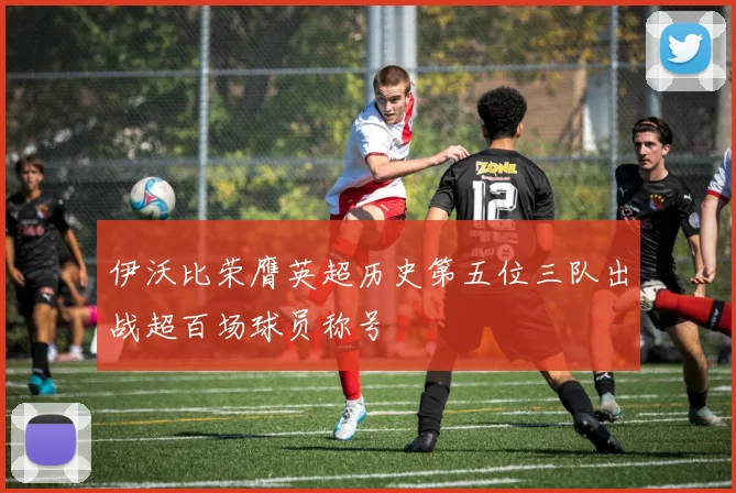 伊沃比荣膺英超历史第五位三队出战超百场球员称号