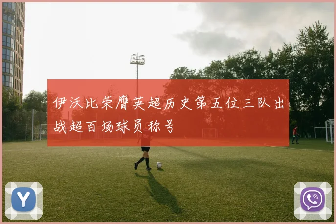 伊沃比荣膺英超历史第五位三队出战超百场球员称号