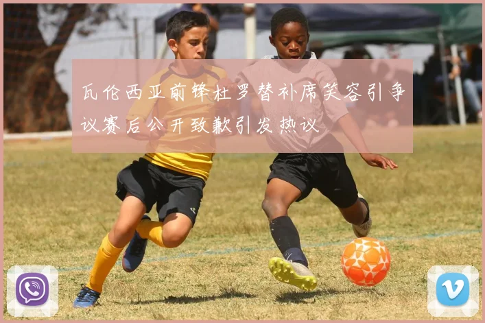 瓦伦西亚前锋杜罗替补席笑容引争议赛后公开致歉引发热议