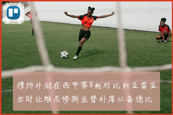 穆帅计划在西甲第8轮对比利亚雷亚尔时让维尼修斯坐替补席以备德比战